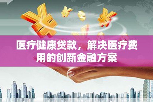 武城医疗健康贷款，解决医疗费用的创新金融方案