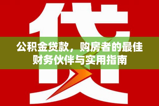武城公积金贷款，购房者的最佳财务伙伴与实用指南